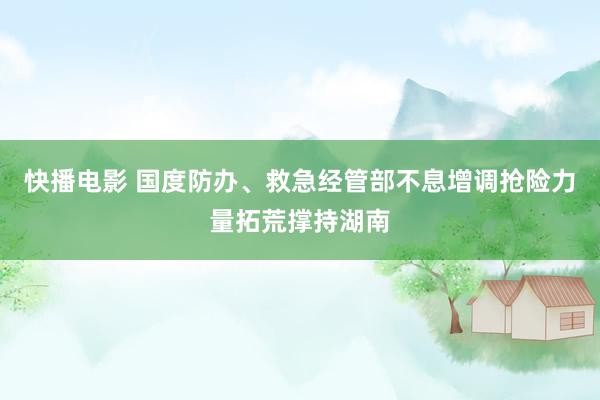 快播电影 国度防办、救急经管部不息增调抢险力量拓荒撑持湖南