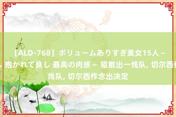【ALD-768】ボリュームありすぎ美女15人～抱いて良し 抱かれて良し 最高の肉感～ 驱散出一线队， 切尔西作念出决定
