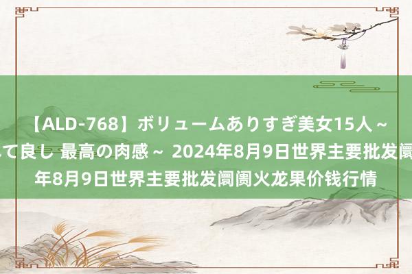 【ALD-768】ボリュームありすぎ美女15人~抱いて良し 抱かれて良し 最高の肉感~ 2024年8月9日世界主要批发阛阓火龙果价钱行情