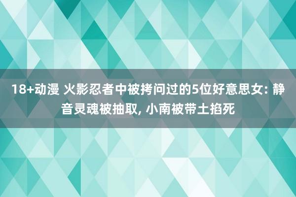 18+动漫 火影忍者中被拷问过的5位好意思女: 静音灵魂被抽取， 小南被带土掐死