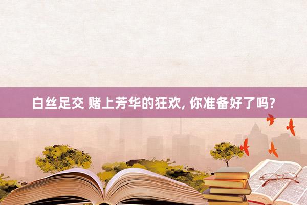 白丝足交 赌上芳华的狂欢， 你准备好了吗?