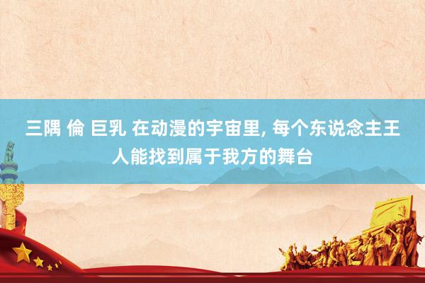 三隅 倫 巨乳 在动漫的宇宙里， 每个东说念主王人能找到属于我方的舞台