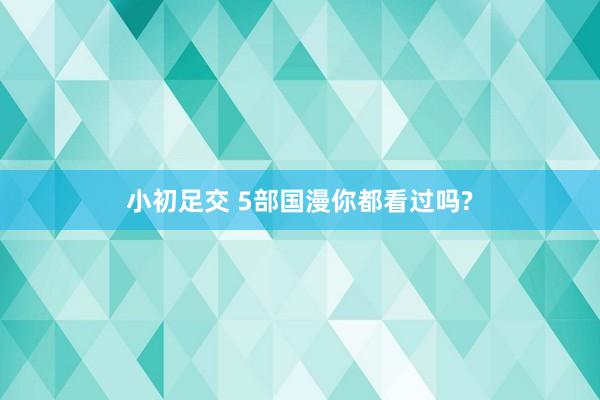 小初足交 5部国漫你都看过吗?