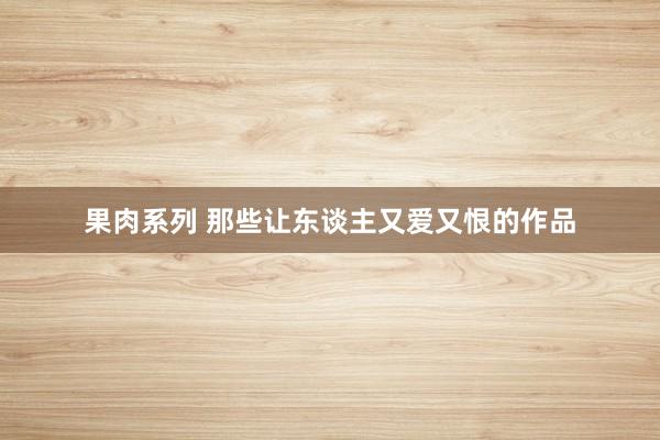 果肉系列 那些让东谈主又爱又恨的作品