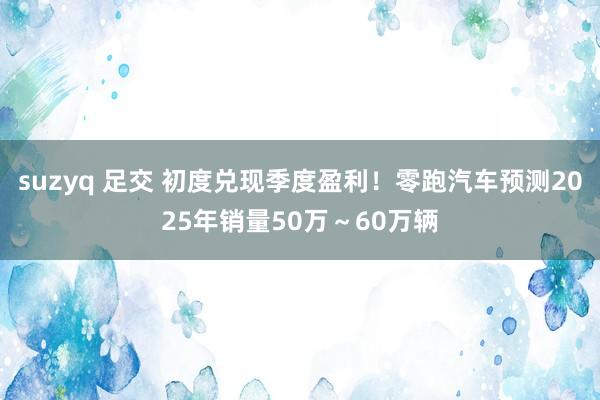 suzyq 足交 初度兑现季度盈利！零跑汽车预测2025年销量50万～60万辆