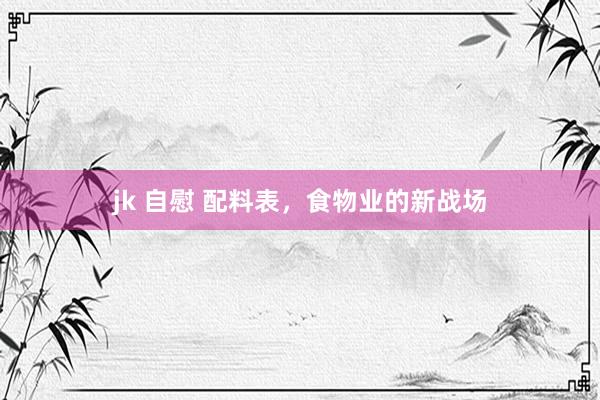 jk 自慰 配料表，食物业的新战场