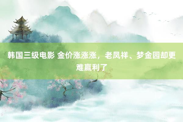 韩国三级电影 金价涨涨涨，老凤祥、梦金园却更难赢利了