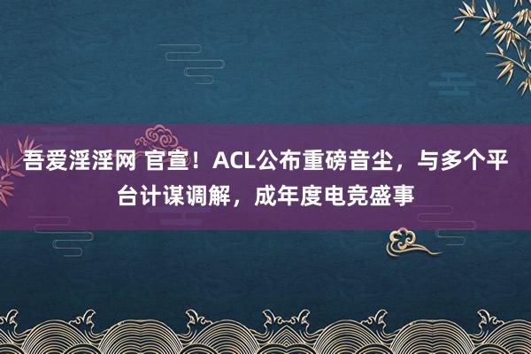 吾爱淫淫网 官宣！ACL公布重磅音尘，与多个平台计谋调解，成年度电竞盛事