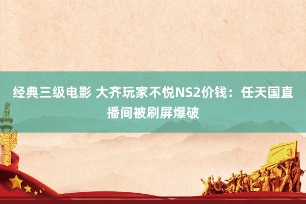 经典三级电影 大齐玩家不悦NS2价钱：任天国直播间被刷屏爆破