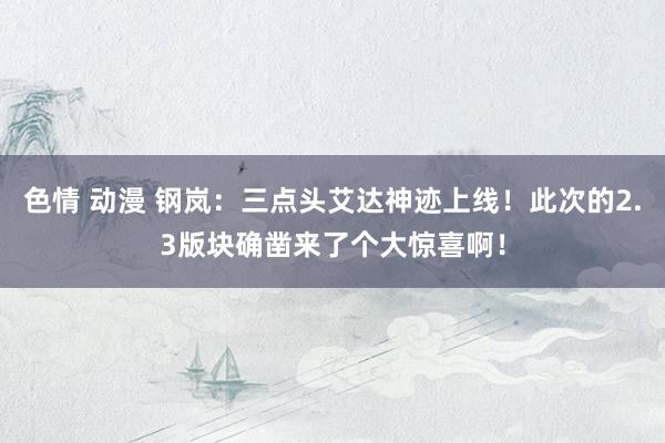 色情 动漫 钢岚：三点头艾达神迹上线！此次的2.3版块确凿来了个大惊喜啊！