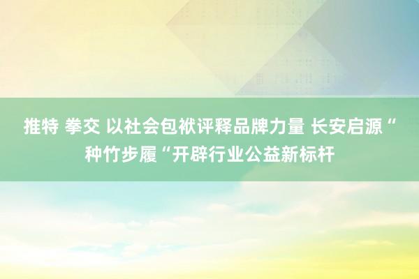 推特 拳交 以社会包袱评释品牌力量 长安启源“种竹步履“开辟行业公益新标杆