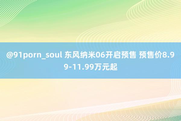 @91porn_soul 东风纳米06开启预售 预售价8.99-11.99万元起
