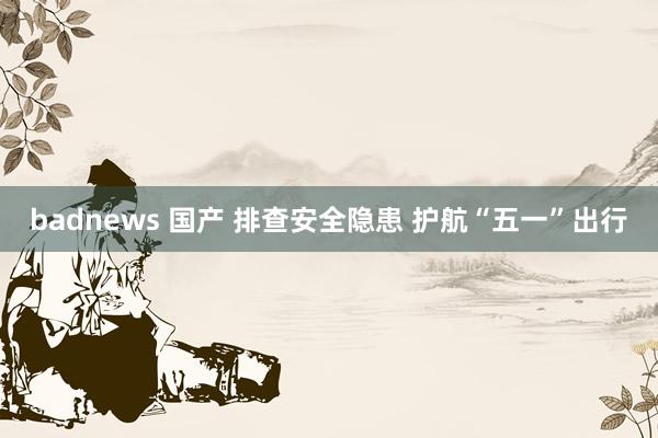 badnews 国产 排查安全隐患 护航“五一”出行
