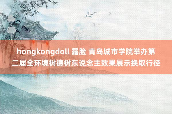 hongkongdoll 露脸 青岛城市学院举办第二届全环境树德树东说念主效果展示换取行径