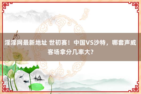 淫淫网最新地址 世初赛！中国VS沙特，哪套声威客场拿分几率大？