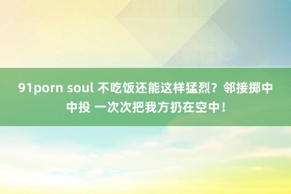 91porn soul 不吃饭还能这样猛烈？邻接掷中中投 一次次把我方扔在空中！