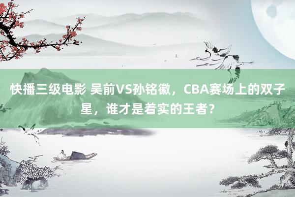 快播三级电影 吴前VS孙铭徽，CBA赛场上的双子星，谁才是着实的王者？