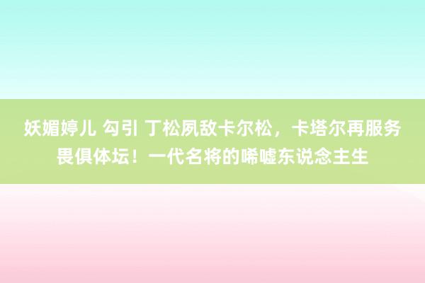 妖媚婷儿 勾引 丁松夙敌卡尔松，卡塔尔再服务畏俱体坛！一代名将的唏嘘东说念主生