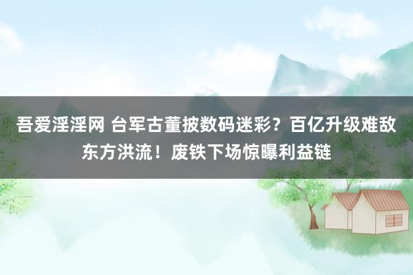 吾爱淫淫网 台军古董披数码迷彩？百亿升级难敌东方洪流！废铁下场惊曝利益链