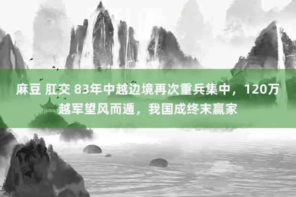 麻豆 肛交 83年中越边境再次重兵集中，120万越军望风而遁，我国成终末赢家