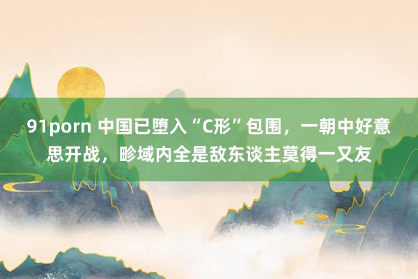 91porn 中国已堕入“C形”包围，一朝中好意思开战，畛域内全是敌东谈主莫得一又友