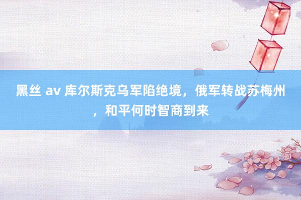 黑丝 av 库尔斯克乌军陷绝境，俄军转战苏梅州，和平何时智商到来