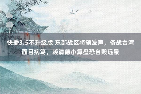 快播3.5不升级版 东部战区将领发声，备战台湾面目病笃，赖清德小算盘恐自毁远景