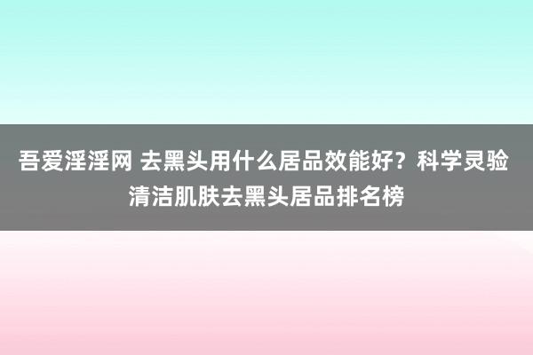 吾爱淫淫网 去黑头用什么居品效能好？科学灵验 清洁肌肤去黑头居品排名榜