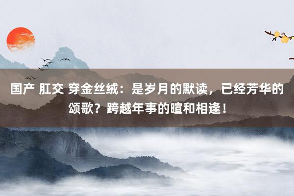 国产 肛交 穿金丝绒：是岁月的默读，已经芳华的颂歌？跨越年事的暄和相逢！