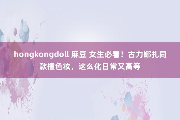 hongkongdoll 麻豆 女生必看！古力娜扎同款撞色妆，这么化日常又高等