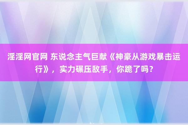 淫淫网官网 东说念主气巨献《神豪从游戏暴击运行》，实力碾压敌手，你跪了吗？