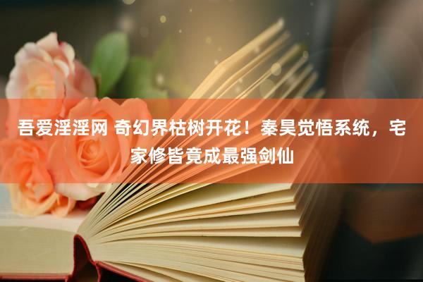 吾爱淫淫网 奇幻界枯树开花！秦昊觉悟系统，宅家修皆竟成最强剑仙
