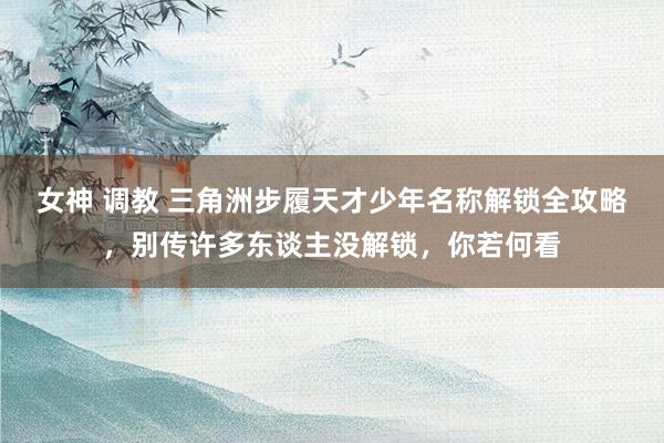 女神 调教 三角洲步履天才少年名称解锁全攻略，别传许多东谈主没解锁，你若何看
