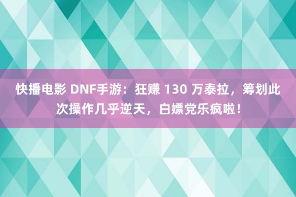 快播电影 DNF手游：狂赚 130 万泰拉，筹划此次操作几乎逆天，白嫖党乐疯啦！