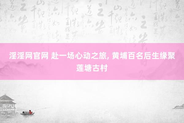 淫淫网官网 赴一场心动之旅， 黄埔百名后生缘聚莲塘古村