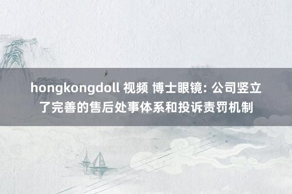 hongkongdoll 视频 博士眼镜: 公司竖立了完善的售后处事体系和投诉责罚机制
