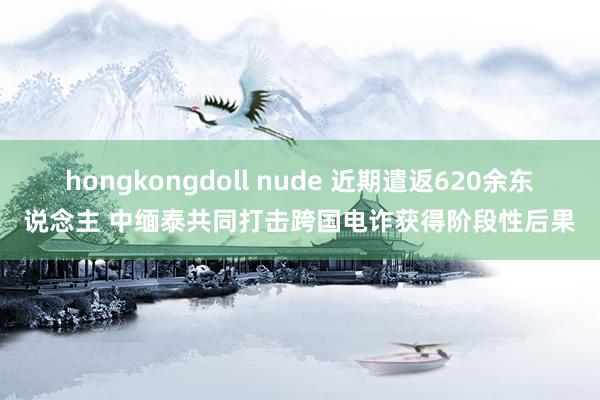 hongkongdoll nude 近期遣返620余东说念主 中缅泰共同打击跨国电诈获得阶段性后果