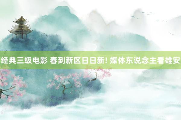经典三级电影 春到新区日日新! 媒体东说念主看雄安