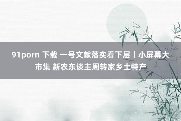 91porn 下载 一号文献落实看下层丨小屏幕大市集 新农东谈主周转家乡土特产