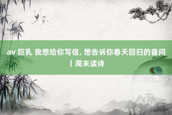 av 巨乳 我想给你写信， 想告诉你春天回归的音问丨周末读诗
