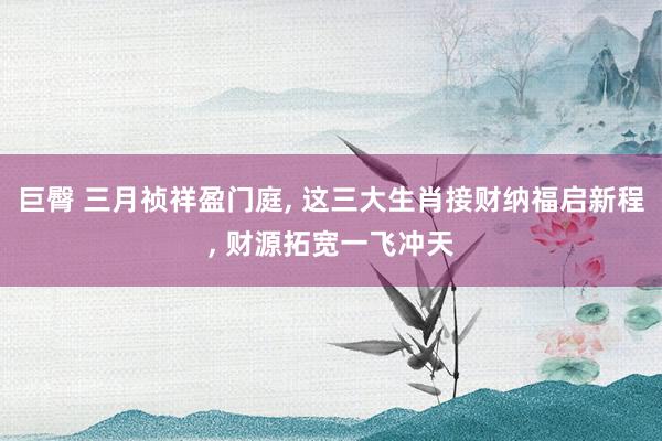 巨臀 三月祯祥盈门庭， 这三大生肖接财纳福启新程， 财源拓宽一飞冲天
