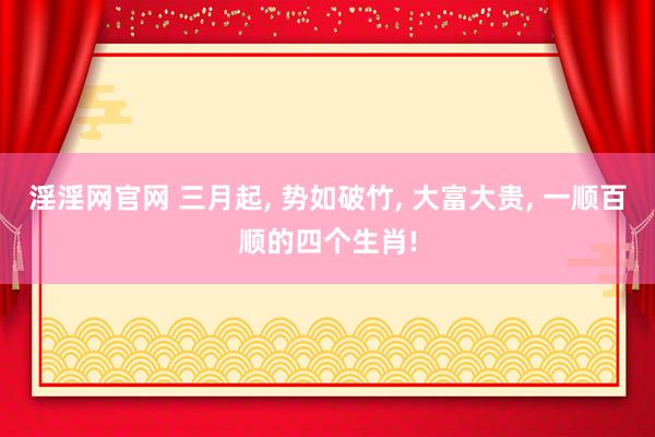 淫淫网官网 三月起， 势如破竹， 大富大贵， 一顺百顺的四个生肖!
