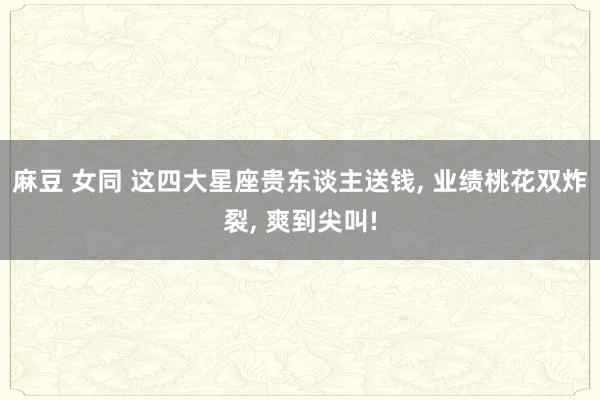 麻豆 女同 这四大星座贵东谈主送钱， 业绩桃花双炸裂， 爽到尖叫!