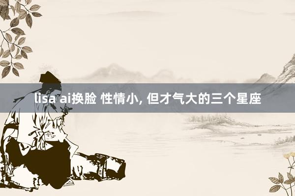 lisa ai换脸 性情小， 但才气大的三个星座