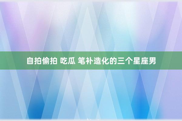 自拍偷拍 吃瓜 笔补造化的三个星座男