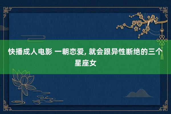 快播成人电影 一朝恋爱， 就会跟异性断绝的三个星座女