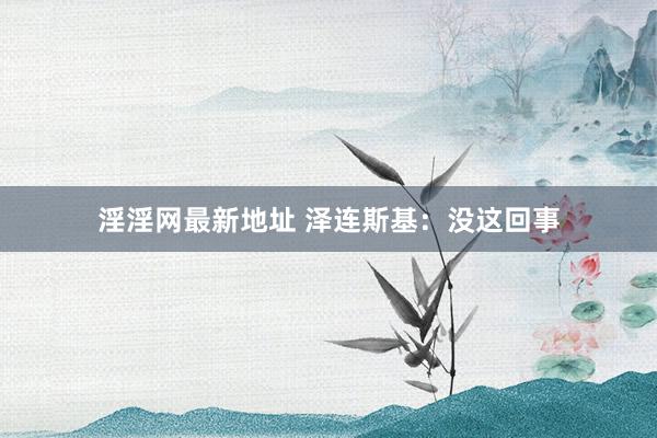 淫淫网最新地址 泽连斯基：没这回事
