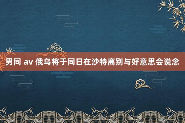 男同 av 俄乌将于同日在沙特离别与好意思会说念