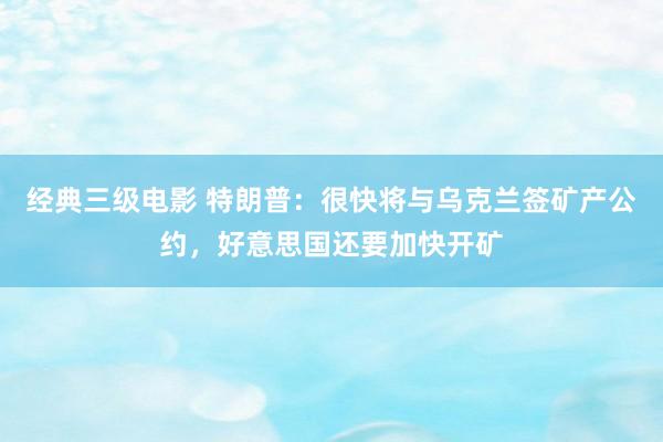 经典三级电影 特朗普：很快将与乌克兰签矿产公约，好意思国还要加快开矿