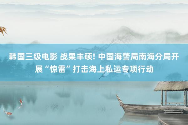 韩国三级电影 战果丰硕! 中国海警局南海分局开展“惊雷”打击海上私运专项行动